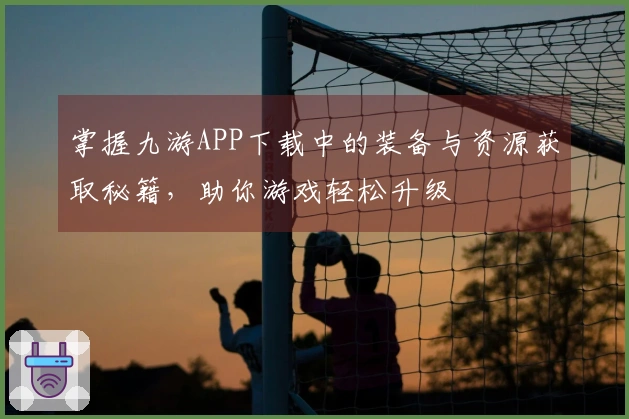 掌握九游APP下载中的装备与资源获取秘籍，助你游戏轻松升级