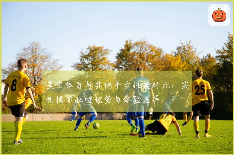 星空体育与其他平台性能对比，实测揭示独特优势与体验差异