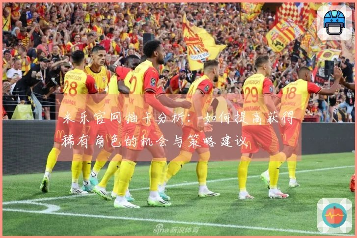 米乐官网抽卡分析：如何提高获得稀有角色的机会与策略建议