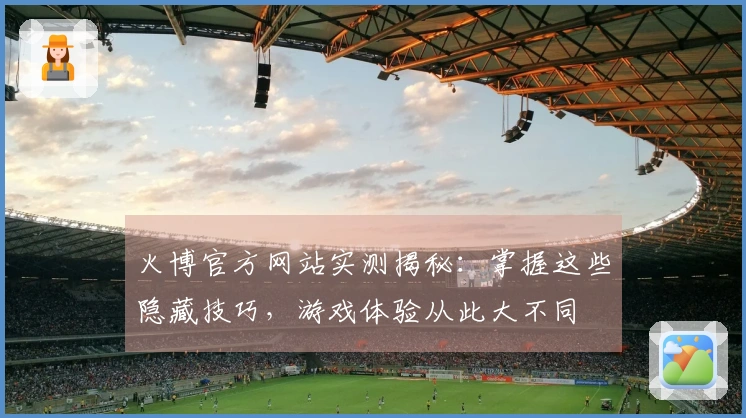 火博官方网站实测揭秘：掌握这些隐藏技巧，游戏体验从此大不同