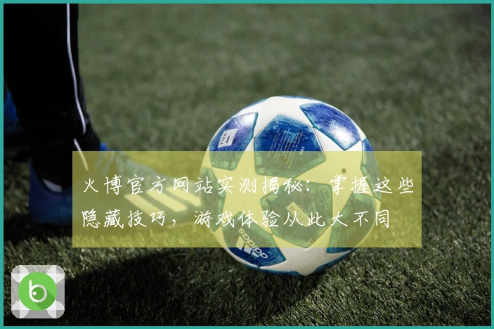 火博官方网站实测揭秘：掌握这些隐藏技巧，游戏体验从此大不同