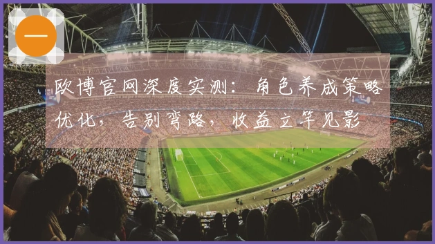 欧博官网深度实测：角色养成策略优化，告别弯路，收益立竿见影