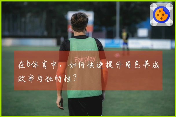 在b体育中，如何快速提升角色养成效率与独特性？
