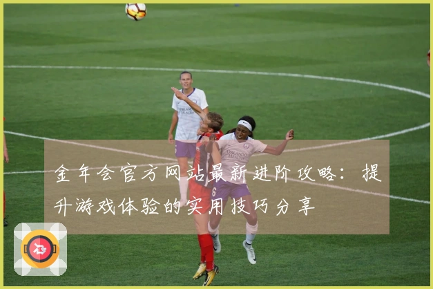 金年会官方网站最新进阶攻略：提升游戏体验的实用技巧分享