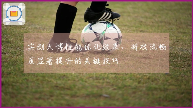 实测火博性能优化效果，游戏流畅度显著提升的关键技巧