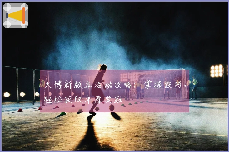 火博新版本活动攻略：掌握技巧，轻松获取丰厚奖励